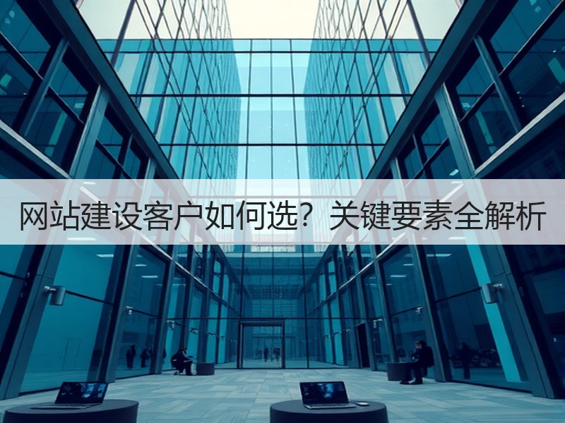 网站建设客户如何选？关键要素全解析