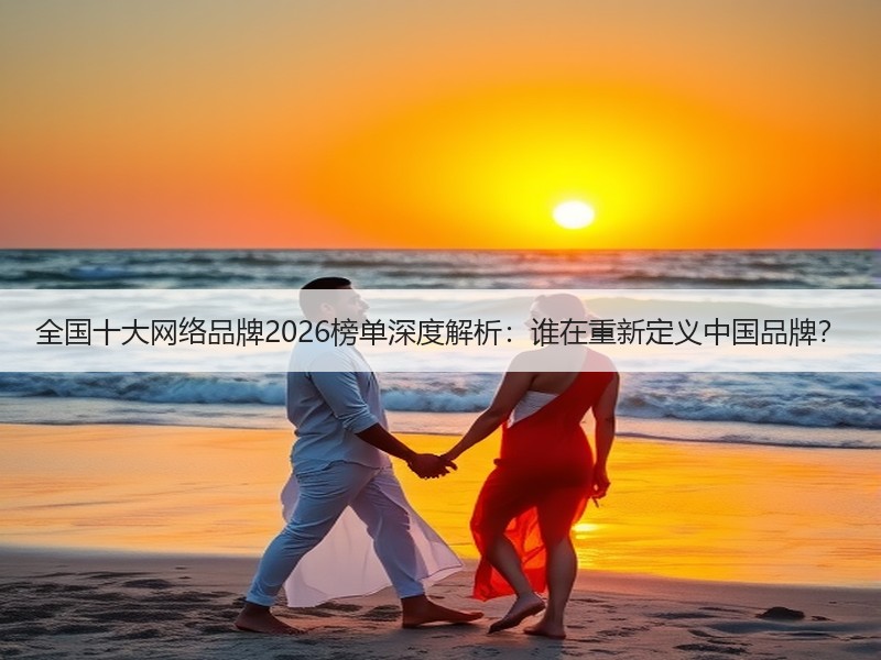 全国十大网络品牌2026榜单深度解析：谁在重新定义中国品牌？